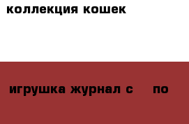коллекция кошек Cat collection игрушка журнал с№ 1 по №59 кроме номера 22 › Цена ­ 7 000 - Московская обл., Москва г. Коллекционирование и антиквариат » Другое   